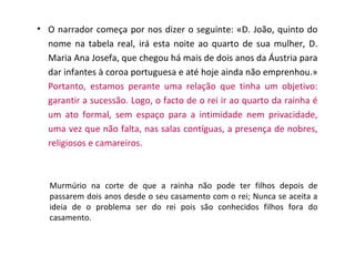• O narrador começa por nos dizer o seguinte: «D. João, quinto do
  nome na tabela real, irá esta noite ao quarto de sua mulher, D.
  Maria Ana Josefa, que chegou há mais de dois anos da Áustria para
  dar infantes à coroa portuguesa e até hoje ainda não emprenhou.»
  Portanto, estamos perante uma relação que tinha um objetivo:
  garantir a sucessão. Logo, o facto de o rei ir ao quarto da rainha é
  um ato formal, sem espaço para a intimidade nem privacidade,
  uma vez que não falta, nas salas contíguas, a presença de nobres,
  religiosos e camareiros.



   Murmúrio na corte de que a rainha não pode ter filhos depois de
   passarem dois anos desde o seu casamento com o rei; Nunca se aceita a
   ideia de o problema ser do rei pois são conhecidos filhos fora do
   casamento.
 