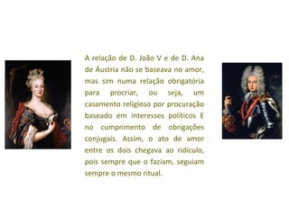 A relação de D. João V e de D. Ana
de Áustria não se baseava no amor,
mas sim numa relação obrigatória
para procriar, ou seja, um
casamento religioso por procuração
baseado em interesses políticos E
no cumprimento de obrigações
conjugais. Assim, o ato de amor
entre os dois chegava ao ridículo,
pois sempre que o faziam, seguiam
sempre o mesmo ritual.
 