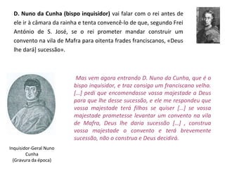 D. Nuno da Cunha (bispo inquisidor) vai falar com o rei antes de
  ele ir à câmara da rainha e tenta convencê-lo de que, segundo Frei
  António de S. José, se o rei prometer mandar construir um
  convento na vila de Mafra para oitenta frades franciscanos, «Deus
  lhe dará] sucessão».



                          Mas vem agora entrando D. Nuno da Cunha, que é o
                         bispo inquisidor, e traz consigo um franciscano velho.
                         […] pedi que encomendasse vossa majestade a Deus
                         para que lhe desse sucessão, e ele me respondeu que
                         vossa majestade terá filhos se quiser […] se vossa
                         majestade prometesse levantar um convento na vila
                         de Mafra, Deus lhe daria sucessão […] , construa
                         vossa majestade o convento e terá brevemente
                         sucessão, não o construa e Deus decidirá.
Inquisidor-Geral Nuno
        Cunha
  (Gravura da época)
 