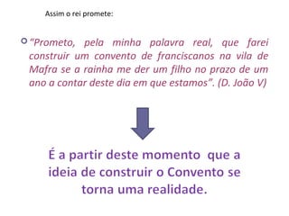 Assim o rei promete:


 “Prometo, pela minha palavra real, que farei
 construir um convento de franciscanos na vila de
 Mafra se a rainha me der um filho no prazo de um
 ano a contar deste dia em que estamos”. (D. João V)
 