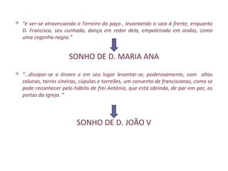    “é ver-se atravessando o Terreiro do paço , levantando a saia à frente, enquanto
    D. Francisco, seu cunhado, dança em redor dela, empoleirado em andas, como
    uma cegonha negra.”


                        SONHO DE D. MARIA ANA
   “…dissipar-se a árvore e em seu lugar levantar-se, poderosamente, com altas
    colunas, torres sineiras, cúpulas e torreões, um convento de franciscanos, como se
    pode reconhecer pelo hábito de frei António, que está abrindo, de par em par, as
    portas da Igreja. ”



                           SONHO DE D. JOÃO V
 