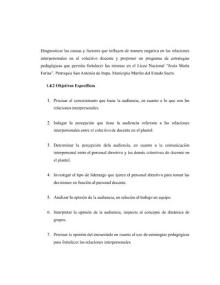 Diagnosticar las causas y factores que influyen de manera negativa en las relaciones
interpersonales en el colectivo docente y proponer un programa de estrategias
pedagógicas que permita fortalecer las mismas en el Liceo Nacional “Jesús María
Farías”. Parroquia San Antonio de Irapa. Municipio Mariño del Estado Sucre.
1.4.2 Objetivos Específicos

1. Precisar el conocimiento que tiene la audiencia, en cuanto a lo que son las
relaciones interpersonales.

2. Indagar la percepción que tiene la audiencia referente a las relaciones
interpersonales entre el colectivo de docente en el plantel.

3. Determinar la percepción dela audiencia, en cuanto a la comunicación
interpersonal entre el personal directivo y los demás colectivos de docente en
el plantel.

4. Investigar el tipo de liderazgo que ejerce el personal directivo para tomar las
decisiones en función al personal docente.

5. Analizar la opinión de la audiencia, en relación al trabajo en equipo.

6. Interpretar la opinión de la audiencia, respecto al concepto de dinámica de
grupos.

7. Precisar la opinión del encuestado en cuanto al uso de estrategias pedagógicas
para fortalecer las relaciones interpersonales.

 