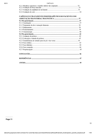 9/3/13

CAPTULO I

8.2.1 Membros superiores e membro inferior não amputado.............................................. 33
8.2.2 Avaliação da força muscular ...................................................................................... 33
8.2.3 Avaliação da amplitude de movimento ...................................................................... 33
8.2.4 Avaliação do coto ....................................................................................................... 34
CAPÍTULO 9 O TRATAMENTO FISIOTERAPÊUTICO DO PACIENTE COM
AMPUTAÇÃO TRANSTIBIAL TRAUMÁTICA ........................................................ 37
9.1 Pré-protetização........................................................................................................... 37
9.1.1 Cicatrização ................................................................................................................ 37
9.1.2 Tratamento da dor e sensação fantasma ..................................................................... 38
9.1.3 Enfaixamento.............................................................................................................. 38
9.1.4 Posicionamento........................................................................................................... 39
9.1.5 Cinesioterapia ............................................................................................................. 40
9.2 Pós-protetização........................................................................................................... 42
9.2.1 Avaliação da prótese................................................................................................... 42
9.2.2 Colocação e retirada da prótese.................................................................................. 43
9.2.3 Transferências de sentado para de pé e vice-versa .................................................... 43
9.2.4 Fase estática................................................................................................................ 43
9.2.5 Fase dinâmica ............................................................................................................. 44
9.2.6 Fase avançada............................................................................................................. 44
9.2.7 Propriocepção ............................................................................................................. 45
CONCLUSÃO.................................................................................................................... 46
REFERÊNCIAS ................................................................................................................ 47
ANEXO............................................................................................................................... 49

Page 11
10

webcache.googleusercontent.com/search?q=cache:http://www.uva.br/sites/all/themes/uva/files/pdf/tratamento_fisioterapeutico_paciente_amputacao.pdf

11/61

 