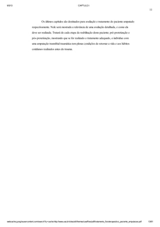 9/3/13

CAPTULO I

11

Os últimos capítulos são destinados para avaliação e tratamento do paciente amputado
respectivamente. Nele será mostrada a relevância de uma avaliação detalhada, e como ela
deve ser realizada. Tratará de cada etapa da reabilitação deste paciente; pré-protetização e
pós-protetização, mostrando que se for realizado o tratamento adequado, o indivíduo com
uma amputação transtibial traumática tem plenas condições de retornar a vida e aos hábitos
cotidianos realizados antes do trauma.

webcache.googleusercontent.com/search?q=cache:http://www.uva.br/sites/all/themes/uva/files/pdf/tratamento_fisioterapeutico_paciente_amputacao.pdf

13/61

 