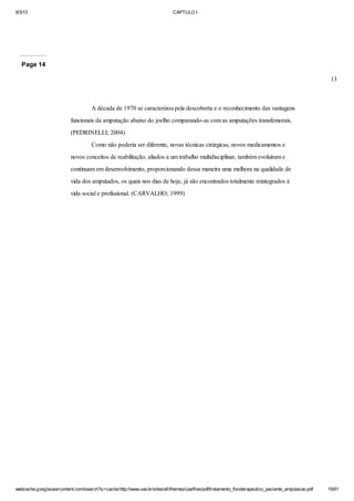 9/3/13

CAPTULO I

Page 14
13

A década de 1970 se caracterizou pela descoberta e o reconhecimento das vantagens
funcionais da amputação abaixo do joelho comparando-as com as amputações transfemorais.
(PEDRINELLI; 2004)
Como não poderia ser diferente, novas técnicas cirúrgicas, novos medicamentos e
novos conceitos de reabilitação, aliados a um trabalho multidisciplinar, também evoluíram e
continuam em desenvolvimento, proporcionando dessa maneira uma melhora na qualidade de
vida dos amputados, os quais nos dias de hoje, já são encontrados totalmente reintegrados à
vida social e profissional. (CARVALHO; 1999)

webcache.googleusercontent.com/search?q=cache:http://www.uva.br/sites/all/themes/uva/files/pdf/tratamento_fisioterapeutico_paciente_amputacao.pdf

15/61

 
