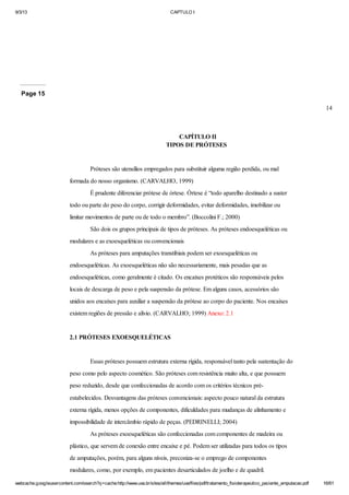 9/3/13

CAPTULO I

Page 15
14

CAPÍTULO II
TIPOS DE PRÓTESES

Próteses são utensílios empregados para substituir alguma região perdida, ou mal
formada do nosso organismo. (CARVALHO, 1999)
É prudente diferenciar prótese de órtese. Órtese é “todo aparelho destinado a suster
todo ou parte do peso do corpo, corrigir deformidades, evitar deformidades, imobilizar ou
limitar movimentos de parte ou de todo o membro”. (Boccolini F.; 2000)
São dois os grupos principais de tipos de próteses. As próteses endoesqueléticas ou
modulares e as exoesqueléticas ou convencionais
As próteses para amputações transtibiais podem ser exoesqueléticas ou
endoesqueléticas. As exoesqueléticas não são necessariamente, mais pesadas que as
endoesqueléticas, como geralmente é citado. Os encaixes protéticos são responsáveis pelos
locais de descarga de peso e pela suspensão da prótese. Em alguns casos, acessórios são
unidos aos encaixes para auxiliar a suspensão da prótese ao corpo do paciente. Nos encaixes
existem regiões de pressão e alívio. (CARVALHO; 1999) Anexo: 2.1

2.1 PRÓTESES EXOESQUELÉTICAS

Essas próteses possuem estrutura externa rígida, responsável tanto pela sustentação do
peso como pelo aspecto cosmético. São próteses com resistência muito alta, e que possuem
peso reduzido, desde que confeccionadas de acordo com os critérios técnicos préestabelecidos. Desvantagens das próteses convencionais: aspecto pouco natural da estrutura
externa rígida, menos opções de componentes, dificuldades para mudanças de alinhamento e
impossibilidade de intercâmbio rápido de peças. (PEDRINELLI; 2004)
As próteses exoesqueléticas são confeccionadas com componentes de madeira ou
plástico, que servem de conexão entre encaixe e pé. Podem ser utilizadas para todos os tipos
de amputações, porém, para alguns níveis, preconiza-se o emprego de componentes
modulares, como, por exemplo, em pacientes desarticulados de joelho e de quadril.
webcache.googleusercontent.com/search?q=cache:http://www.uva.br/sites/all/themes/uva/files/pdf/tratamento_fisioterapeutico_paciente_amputacao.pdf

16/61

 