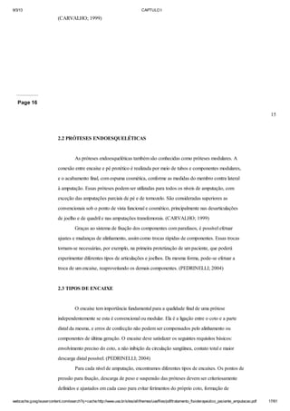 9/3/13

CAPTULO I

(CARVALHO; 1999)

Page 16
15

2.2 PRÓTESES ENDOESQUELÉTICAS

As próteses endoesqueléticas também são conhecidas como próteses modulares. A
conexão entre encaixe e pé protético é realizada por meio de tubos e componentes modulares,
e o acabamento final, com espuma cosmética, conforme as medidas do membro contra lateral
à amputação. Essas próteses podem ser utilizadas para todos os níveis de amputação, com
exceção das amputações parciais de pé e de tornozelo. São consideradas superiores as
convencionais sob o ponto de vista funcional e cosmético, principalmente nas desarticulações
de joelho e de quadril e nas amputações transfemorais. (CARVALHO; 1999)
Graças ao sistema de fixação dos componentes com parafusos, é possível efetuar
ajustes e mudanças de alinhamento, assim como trocas rápidas de componentes. Essas trocas
tornam-se necessárias, por exemplo, na primeira protetização de um paciente, que poderá
experimentar diferentes tipos de articulações e joelhos. Da mesma forma, pode-se efetuar a
troca de um encaixe, reaproveitando os demais componentes. (PEDRINELLI; 2004)

2.3 TIPOS DE ENCAIXE

O encaixe tem importância fundamental para a qualidade final de uma prótese
independentemente se esta é convencional ou modular. Ela é a ligação entre o coto e a parte
distal da mesma, e erros de confecção não podem ser compensados pelo alinhamento ou
componentes de última geração. O encaixe deve satisfazer os seguintes requisitos básicos:
envolvimento preciso do coto, a não inibição da circulação sangüínea, contato total e maior
descarga distal possível. (PEDRINELLI; 2004)
Para cada nível de amputação, encontramos diferentes tipos de encaixes. Os pontos de
pressão para fixação, descarga de peso e suspensão das próteses devem ser criteriosamente
definidos e ajustados em cada caso para evitar ferimentos do próprio coto, formação de
webcache.googleusercontent.com/search?q=cache:http://www.uva.br/sites/all/themes/uva/files/pdf/tratamento_fisioterapeutico_paciente_amputacao.pdf

17/61

 