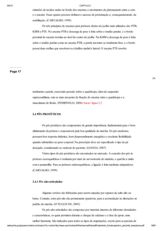 9/3/13

CAPTULO I

cinturões de tecidos moles no bordo dos encaixes e movimentos de pistonamento entre o coto
e o encaixe. Esses ajustes precisos definem o sucesso da protetização e, consequentemente, da
reabilitação. (CARVALHO; 1999)
Os três princípios de encaixes para próteses abaixo do joelho mais utilizados são: PTB,
KBM e PTS. No encaixe PTB a descarga de peso é feita sobre o tendão patelar, e o bordo
proximal do encaixe termina ao nível do centro do joelho. Na KBM a descarga de peso é feita
sobre o tendão patelar como no encaixe PTB, a patela encontra-se totalmente livre, e o bordo
possui duas orelhas que envolvem os côndilos medial e lateral. O encaixe PTS envolve

Page 17
16

totalmente a patela, exercendo pressão sobre o quadríceps; além da suspensão
supracondiliana, cria-se mais um ponto de fixação do encaixe entre o quadríceps e a
musculatura de flexão. (PEDRINELLI; 2004) Anexo: figura 2.2

2.4 PÉS PROTÉTICOS

Os pés protéticos são componentes de grande importância, fundamentais para o bom
alinhamento da prótese e responsáveis pela boa qualidade da marcha. Os pés modernos
possuem boa resposta dinâmica, bom despreendimento energético e excelente flexibilidade
quando submetidos ao peso corporal. Na prescrição deve ser especificado o tipo de pé
desejado, considerando as variáveis do paciente. (LIANZA; 2007)
Vários tipos de pés protéticos são encontrados no mercado. A conexão dos pés às
próteses exoesqueléticas é realizada por meio de um tornozelo de madeira, o qual faz a união
com a panturrilha. Para as próteses endoesqueléticas, a ligação é feita mediante adaptadores.
(CARVALHO; 1999)

2.4.1 Pés não-articulados

Algumas versões são fabricadas para serem calçadas por sapatos de salto alto ou
baixo. Contudo, estes pés não são prontamente ajustáveis, para a acomodação às alterações no
padrão de marcha. (O’SULLIVAN; 2005)
Os pés não-articulados são compostos por materiais internos de diferentes densidades
e características, os quais permitem durante o choque de calcâneo e a fase de apoio, uma
melhor harmonia. São indicados para todos os tipos de amputações, exceto para as parciais de
webcache.googleusercontent.com/search?q=cache:http://www.uva.br/sites/all/themes/uva/files/pdf/tratamento_fisioterapeutico_paciente_amputacao.pdf

18/61

 