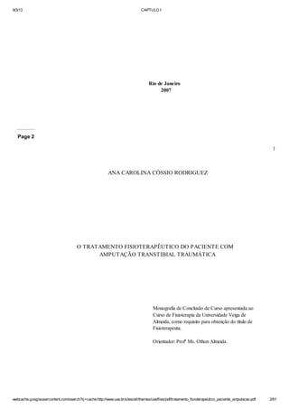 9/3/13

CAPTULO I

Rio de Janeiro
2007

Page 2
1

ANA CAROLINA CÓSSIO RODRIGUEZ

O TRATAMENTO FISIOTERAPÊUTICO DO PACIENTE COM
AMPUTAÇÃO TRANSTIBIAL TRAUMÁTICA

Monografia de Conclusão de Curso apresentada ao
Curso de Fisioterapia da Universidade Veiga de
Almeida, como requisito para obtenção do título de
Fisioterapeuta.
Orientador: Profª Ms. Othon Almeida.

webcache.googleusercontent.com/search?q=cache:http://www.uva.br/sites/all/themes/uva/files/pdf/tratamento_fisioterapeutico_paciente_amputacao.pdf

2/61

 