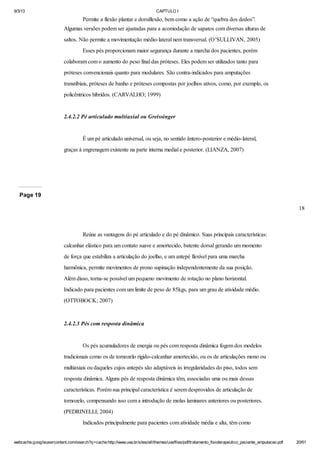 9/3/13

CAPTULO I

Permite a flexão plantar e dorsiflexão, bem como a ação de “quebra dos dedos”.
Algumas versões podem ser ajustadas para a acomodação de sapatos com diversas alturas de
saltos. Não permite a movimentação médio-lateral nem transversal. (O’SULLIVAN, 2005)
Esses pés proporcionam maior segurança durante a marcha dos pacientes, porém
colaboram com o aumento do peso final das próteses. Eles podem ser utilizados tanto para
próteses convencionais quanto para modulares. São contra-indicados para amputações
transtibiais, próteses de banho e próteses compostas por joelhos ativos, como, por exemplo, os
policêntricos híbridos. (CARVALHO; 1999)

2.4.2.2 Pé articulado multiaxial ou Greissinger

É um pé articulado universal, ou seja, no sentido ântero-posterior e médio-lateral,
graças à engrenagem existente na parte interna medial e posterior. (LIANZA, 2007)

Page 19
18

Reúne as vantagens do pé articulado e do pé dinâmico. Suas principais características:
calcanhar elástico para um contato suave e amortecido, batente dorsal gerando um momento
de força que estabiliza a articulação do joelho, e um antepé flexível para uma marcha
harmônica, permite movimentos de prono supinação independentemente da sua posição.
Além disso, torna-se possível um pequeno movimento de rotação no plano horizontal.
Indicado para pacientes com um limite de peso de 85kgs, para um grau de atividade médio.
(OTTOBOCK; 2007)

2.4.2.3 Pés com resposta dinâmica

Os pés acumuladores de energia ou pés com resposta dinâmica fogem dos modelos
tradicionais como os de tornozelo rígido-calcanhar amortecido, ou os de articulações mono ou
multiaxiais ou daqueles cujos antepés são adaptáveis às irregularidades do piso, todos sem
resposta dinâmica. Alguns pés de resposta dinâmica têm, associadas uma ou mais dessas
características. Porém sua principal característica é serem desprovidos de articulação de
tornozelo, compensando isso com a introdução de molas laminares anteriores ou posteriores.
(PEDRINELLI; 2004)
Indicados principalmente para pacientes com atividade média e alta, têm como
webcache.googleusercontent.com/search?q=cache:http://www.uva.br/sites/all/themes/uva/files/pdf/tratamento_fisioterapeutico_paciente_amputacao.pdf

20/61

 