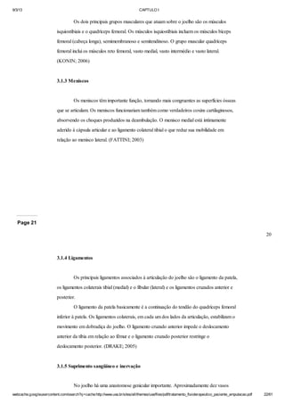 9/3/13

CAPTULO I

Os dois principais grupos musculares que atuam sobre o joelho são os músculos
isquiostibiais e o quadríceps femoral. Os músculos isquiostibiais incluem os músculos bíceps
femoral (cabeça longa), semimembranoso e semitendinoso. O grupo muscular quadríceps
femoral inclui os músculos reto femoral, vasto medial, vasto intermédio e vasto lateral.
(KONIN; 2006)

3.1.3 Meniscos

Os meniscos têm importante função, tornando mais congruentes as superfícies ósseas
que se articulam. Os meniscos funcionariam também como verdadeiros coxins cartilaginosos,
absorvendo os choques produzidos na deambulação. O menisco medial está intimamente
aderido à cápsula articular e ao ligamento colateral tibial o que reduz sua mobilidade em
relação ao menisco lateral. (FATTINI; 2003)

Page 21
20

3.1.4 Ligamentos

Os principais ligamentos associados à articulação do joelho são o ligamento da patela,
os ligamentos colaterais tibial (medial) e o fibular (lateral) e os ligamentos cruzados anterior e
posterior.
O ligamento da patela basicamente é a continuação do tendão do quadríceps femoral
inferior à patela. Os ligamentos colaterais, em cada um dos lados da articulação, estabilizam o
movimento em dobradiça do joelho. O ligamento cruzado anterior impede o deslocamento
anterior da tíbia em relação ao fêmur e o ligamento cruzado posterior restringe o
deslocamento posterior. (DRAKE; 2005)

3.1.5 Suprimento sangüíneo e inervação

No joelho há uma anastomose genicular importante. Aproximadamente dez vasos
webcache.googleusercontent.com/search?q=cache:http://www.uva.br/sites/all/themes/uva/files/pdf/tratamento_fisioterapeutico_paciente_amputacao.pdf

22/61

 
