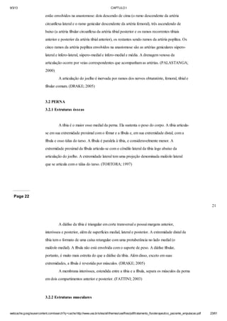 9/3/13

CAPTULO I

estão envolvidos na anastomose: dois descendo de cima (o ramo descendente da artéria
circunflexa lateral e o ramo genicular descendente da artéria femoral), três ascendendo de
baixo (a artéria fibular circunflexa da artéria tibial posterior e os ramos recorrentes tibiais
anterior e posterior da artéria tibial anterior), os restantes sendo ramos da artéria poplítea. Os
cinco ramos da artéria poplítea envolvidos na anastomose são as artérias geniculares súperolateral e ínfero-lateral, súpero-medial e ínfero-medial e média. A drenagem venosa da
articulação ocorre por veias correspondentes que acompanham as artérias. (PALASTANGA;
2000)
A articulação do joelho é inervada por ramos dos nervos obturatório, femoral, tibial e
fibular comum. (DRAKE; 2005)

3.2 PERNA
3.2.1 Estruturas ósseas

A tíbia é o maior osso medial da perna. Ela sustenta o peso do corpo. A tíbia articulase em sua extremidade proximal com o fêmur e a fíbula e, em sua extremidade distal, com a
fíbula e osso tálus do tarso. A fíbula é paralela à tíbia, e consideravelmente menor. A
extremidade proximal da fíbula articula-se com o côndilo lateral da tíbia logo abaixo da
articulação do joelho. A extremidade lateral tem uma projeção denominada maléolo lateral
que se articula com o tálus do tarso. (TORTORA; 1997)

Page 22
21

A diáfise da tíbia é triangular em corte transversal e possui margens anterior,
interóssea e posterior, além de superfícies medial, lateral e posterior. A extremidade distal da
tíbia tem o formato de uma caixa retangular com uma protuberância no lado medial (o
maléolo medial). A fíbula não está envolvida com o suporte de peso. A diáfise fibular,
portanto, é muito mais estreita do que a diáfise da tíbia. Além disso, exceto em suas
extremidades, a fíbula é revestida por músculos. (DRAKE; 2005)
A membrana interóssea, estendida entre a tíbia e a fíbula, separa os músculos da perna
em dois compartimentos anterior e posterior. (FATTINI; 2003)

3.2.2 Estruturas musculares

webcache.googleusercontent.com/search?q=cache:http://www.uva.br/sites/all/themes/uva/files/pdf/tratamento_fisioterapeutico_paciente_amputacao.pdf

23/61

 