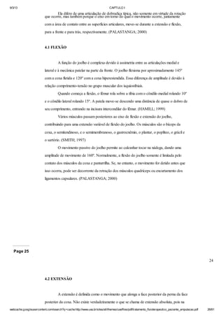 9/3/13

CAPTULO I

Ela difere de uma articulação de dobradiça típica, não somente em virtude da rotação
que ocorre, mas também porque o eixo em torno do qual o movimento ocorre, juntamente
com a área de contato entre as superfícies articulares, move-se durante a extensão e flexão,
para a frente e para trás, respectivamente. (PALASTANGA; 2000)

4.1 FLEXÃO

A função do joelho é complexa devido à assimetria entre as articulações medial e
lateral e à mecânica patelar na parte da frente. O joelho flexiona por aproximadamente 145º
com a coxa fletida e 120º com a coxa hiperestendida. Essa diferença de amplitude é devido à
relação comprimento-tensão no grupo muscular dos isquiostibiais.
Quando começa a flexão, o fêmur rola sobre a tíbia com o côndilo medial rolando 10º
e o côndilo lateral rolando 15º. A patela move-se descendo uma distância de quase o dobro de
seu comprimento, entrando na incisura intercondilar do fêmur. (HAMILL; 1999)
Vários músculos passam posteriores ao eixo de flexão e extensão do joelho,
contribuindo para uma extensão variável de flexão do joelho. Os músculos são o bíceps da
coxa, o semitendinoso, e o semimembranoso, o gastrocnêmio, o plantar, o poplíteo, o grácil e
o sartório. (SMITH; 1997)
O movimento passivo do joelho permite ao calcanhar tocar na nádega, dando uma
amplitude de movimento de 160º. Normalmente, a flexão do joelho somente é limitada pelo
contato dos músculos da coxa e panturrilha. Se, no entanto, o movimento for detido antes que
isso ocorra, pode ser decorrente da retração dos músculos quadríceps ou encurtamento dos
ligamentos capsulares. (PALASTANGA; 2000)

Page 25
24

4.2 EXTENSÃO

A extensão é definida como o movimento que alonga a face posterior da perna da face
posterior da coxa. Não existe verdadeiramente o que se chama de extensão absoluta, pois na
webcache.googleusercontent.com/search?q=cache:http://www.uva.br/sites/all/themes/uva/files/pdf/tratamento_fisioterapeutico_paciente_amputacao.pdf

26/61

 
