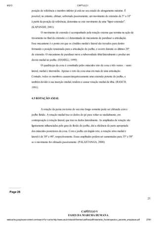 9/3/13

CAPTULO I

posição de referência o membro inferior já está no seu estado de alongamento máximo. É
possível, no entanto, efetuar, sobretudo passivamente, um movimento de extensão de 5° a 10º
à partir da posição de referência; denomina-se este movimento de uma “hiper-extensão”.
(KAPANDJI; 2001)
O movimento de extensão é acompanhado pela rotação externa que termina na ação de
travamento no final da extensão e é denominada de mecanismo de parafusar a articulação.
Esse mecanismo é o ponto em que os côndilos medial e lateral são travados para dentro
formando a posição tensionada para a articulação do joelho, e ocorre durante os últimos 20º
de extensão. O mecanismo de parafusar move a tuberosidade tibial lateralmente e produz um
desvio medial no joelho. (HAMILL; 1999)
O quadríceps da coxa é constituído pelos músculos reto da coxa e três vastos – vasto
lateral, medial e intermédio. Apenas o reto da coxa atua em mais de uma articulação.
Contudo, todos os membros causam inequivocamente uma extensão potente do joelho, e
também devido à sua inserção medial, tendem a causar rotação medial da tíbia. (RASCH;
1991)

4.3 ROTAÇÃO AXIAL

A rotação da perna em torno do seu eixo longo somente pode ser efetuada com o
joelho fletido. A rotação medial traz os dedos do pé para voltar-se medialmente, em
contraposição à rotação lateral, que traz os dedos lateralmente. As amplitudes de rotação são
ligeiramente influenciadas pelo grau de flexão do joelho, daí a eficiência da parte apropriada
dos músculos posteriores da coxa. Com o joelho em ângulo reto, a rotação ativa medial e
lateral é de 30º e 40º, respectivamente. Essas amplitudes podem ser aumentadas para 35º e 50º
se o movimento for efetuado passivamente. (PALASTANGA, 2000)

Page 26
25

CAPÍTULO V
FASES DA MARCHA HUMANA
webcache.googleusercontent.com/search?q=cache:http://www.uva.br/sites/all/themes/uva/files/pdf/tratamento_fisioterapeutico_paciente_amputacao.pdf

27/61

 
