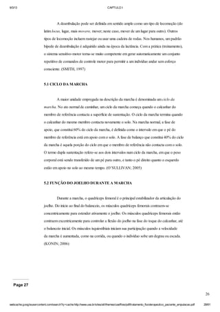 9/3/13

CAPTULO I

A deambulação pode ser definida em sentido amplo como um tipo de locomoção (do
latim locus, lugar, mais movere, mover; neste caso, mover de um lugar para outro). Outros
tipos de locomoção incluem rastejar ou usar uma cadeira de rodas. Nos humanos, um padrão
bípede de deambulação é adquirido ainda na época da lactância. Com a prática (treinamento),
o sistema sensitivo-motor torna-se muito competente em gerar automaticamente um conjunto
repetitivo de comandos de controle motor para permitir a um indivíduo andar sem esforço
consciente. (SMITH, 1997)

5.1 CICLO DA MARCHA

A maior unidade empregada na descrição da marcha é denominada um ciclo da
marcha. No ato normal de caminhar, um ciclo da marcha começa quando o calcanhar do
membro de referência contacta a superfície de sustentação. O ciclo da marcha termina quando
o calcanhar do mesmo membro contacta novamente o solo. Na marcha normal, a fase de
apoio, que constitui 60% do ciclo da marcha, é definida como o intervalo em que o pé do
membro de referência está em apoio com o solo. A fase de balanço que constitui 40% do ciclo
da marcha é aquela porção do ciclo em que o membro de referência não contacta com o solo.
O termo dupla sustentação refere-se aos dois intervalos num ciclo da marcha, em que o peso
corporal está sendo transferido de um pé para outro, e tanto o pé direito quanto o esquerdo
estão em apoio no solo ao mesmo tempo. (O’SULLIVAN; 2005)

5.2 FUNÇÃO DO JOELHO DURANTE A MARCHA

Durante a marcha, o quadríceps femoral é o principal estabilizador da articulação do
joelho. Do início ao final do balanceio, os músculos quadríceps femorais contraem-se
concentricamente para estender ativamente o joelho. Os músculos quadríceps femorais então
contraem excentricamente para controlar a flexão do joelho na fase do toque do calcanhar, até
o balanceio inicial. Os músculos isquiostibiais iniciam sua participação quando a velocidade
da marcha é aumentada, como na corrida, ou quando o indivíduo sobe um degrau ou escada.
(KONIN; 2006)

Page 27
26
webcache.googleusercontent.com/search?q=cache:http://www.uva.br/sites/all/themes/uva/files/pdf/tratamento_fisioterapeutico_paciente_amputacao.pdf

28/61

 