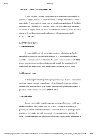 9/3/13

CAPTULO I

5.3 GASTO ENERGÉTICO DA MARCHA

O gasto energético é avaliado mais precisamente pela mensuração da quantidade de
consumo de oxigênio, produção de dióxido de carbono e ventilação pulmonar usada durante a
deambulação. O gasto relativo da marcha pode ser estimado pela monitorização da freqüência
cardíaca durante a deambulação. A freqüência cardíaca está direta e linearmente relacionada
ao consumo de oxigênio durante o exercício, podendo fornecer informações acerca de como o
sistema cardiovascular do paciente está se adaptando à sobrecarga da deambulação.
(O’SULLIVAN; 2005)

5.4 FASES DA MARCHA
5.4.1 Contato inicial

O contato inicial com o solo ocorre tipicamente com o calcanhar na marcha não
incapacitada. O quadril está maximamente flexionado a 30º, o joelho está completamente
estendido, e o tornozelo está em posição neutra. No joelho, a força de reação do solo (FRS)
cria um momento extensor, que é contrabalançado pela atividade dos hamstrings. O pé é
suportado em uma posição neutra pelos dorsiflexores do tornozelo. (DELISA; 2001)

5.4.2 Resposta à carga

A finalidade principal da resposta à carga é prover aceitação do peso e amortecimento
de choque enquanto mantendo progressão para a frente. O quadril estende-se e continuará a
estender-se até dentro da fase do apoio terminal. Ao término da resposta ao carregamento, o
pé está em contato completo com o solo. (DELISA; 2001)

5.4.3 Apoio médio

Durante o apoio médio, o membro suporta o peso corporal completo à medida que o
membro contralateral balança para a frente. No joelho, a FRS move-se de uma posição
posterior para anterior, eliminando similarmente a necessidade de ação do quadríceps. Ocorre
extensão do joelho e ela é restringida passivamente pela cápsula posterior e ligamentos do
joelho e é restringida também por ação excêntrica do poplíteo e gastrocnêmio. No tornozelo, a

webcache.googleusercontent.com/search?q=cache:http://www.uva.br/sites/all/themes/uva/files/pdf/tratamento_fisioterapeutico_paciente_amputacao.pdf

29/61

 
