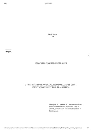 9/3/13

CAPTULO I

Rio de Janeiro
2007

Page 3
2

ANA CAROLINA CÓSSIO RODRIGUEZ

O TRATAMENTO FISIOTERAPÊUTICO DO PACIENTE COM
AMPUTAÇÃO TRANSTIBIAL TRAUMÁTICA

Monografia de Conclusão de Curso apresentada ao
Curso de Fisioterapia da Universidade Veiga de
Almeida, como requisito para obtenção do título de
Fisioterapeuta.

webcache.googleusercontent.com/search?q=cache:http://www.uva.br/sites/all/themes/uva/files/pdf/tratamento_fisioterapeutico_paciente_amputacao.pdf

3/61

 