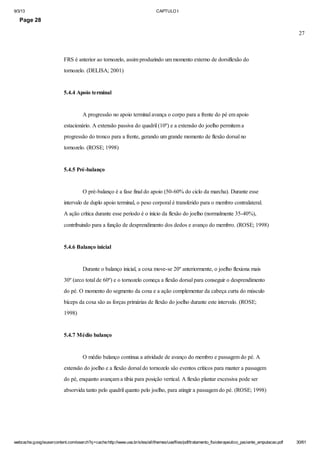 9/3/13

CAPTULO I

Page 28
27

FRS é anterior ao tornozelo, assim produzindo um momento externo de dorsiflexão do
tornozelo. (DELISA; 2001)

5.4.4 Apoio terminal

A progressão no apoio terminal avança o corpo para a frente do pé em apoio
estacionário. A extensão passiva do quadril (10º) e a extensão do joelho permitem a
progressão do tronco para a frente, gerando um grande momento de flexão dorsal no
tornozelo. (ROSE; 1998)

5.4.5 Pré-balanço

O pré-balanço é a fase final do apoio (50-60% do ciclo da marcha). Durante esse
intervalo de duplo apoio terminal, o peso corporal é transferido para o membro contralateral.
A ação crítica durante esse período é o início da flexão do joelho (normalmente 35-40%),
contribuindo para a função de desprendimento dos dedos e avanço do membro. (ROSE; 1998)

5.4.6 Balanço inicial

Durante o balanço inicial, a coxa move-se 20º anteriormente, o joelho flexiona mais
30º (arco total de 60º) e o tornozelo começa a flexão dorsal para conseguir o desprendimento
do pé. O momento do segmento da coxa e a ação complementar da cabeça curta do músculo
bíceps da coxa são as forças primárias de flexão do joelho durante este intervalo. (ROSE;
1998)

5.4.7 Médio balanço

O médio balanço continua a atividade de avanço do membro e passagem do pé. A
extensão do joelho e a flexão dorsal do tornozelo são eventos críticos para manter a passagem
do pé, enquanto avançam a tíbia para posição vertical. A flexão plantar excessiva pode ser
absorvida tanto pelo quadril quanto pelo joelho, para atingir a passagem do pé. (ROSE; 1998)

webcache.googleusercontent.com/search?q=cache:http://www.uva.br/sites/all/themes/uva/files/pdf/tratamento_fisioterapeutico_paciente_amputacao.pdf

30/61

 