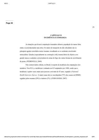 9/3/13

CAPTULO I

Page 30
29

CAPÍTULO VI
INCIDÊNCIA E ETIOLOGIA

As situações que levam à amputação traumática afetam a população de menor faixa
etária e economicamente mais ativa. Os meios de transporte de alta velocidade são os
principais agentes envolvidos nestes traumas, ressaltando-se os acidentes envolvendo
motocicletas. Quedas (especialmente na construção civil), trauma direto de objetos com
grande massa e acidentes com projéteis de armas de fogo são outras formas de envolvimento
da perna. (PEDRINELLI; 2004)
Não existem dados oficiais, no Brasil, à respeito da incidência das amputações dos
membros. Nos EUA, a incidência é estimada em 4,9 amputados por 1000, sendo que a
incidência é quatro vezes maior para pessoas com mais de 65 anos, segundo a National
Health Interview Survey. A maior causa são as vasculopatias (75% das causas em MMII)
seguidas pelos traumas (20%) e tumores (5%). (FERNANDES; 2007)

webcache.googleusercontent.com/search?q=cache:http://www.uva.br/sites/all/themes/uva/files/pdf/tratamento_fisioterapeutico_paciente_amputacao.pdf

32/61

 
