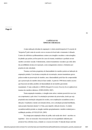 9/3/13

CAPTULO I

Page 31
30

CAPÍTULO VII
TIPOS DE CIRURGIAS

A única indicação absoluta de amputação é a lesão arterial irreparável. O conceito de
“irreparável” pode variar de acordo com os recursos do local onde o tratamento é efetuado.
Centros de referência a politraumatismos contam com cirurgiões vasculares e microcirurgiões
de plantão que podem, em boa parte dos casos de trauma, restabelecer a perfusão em um
membro com lesão vascular. Evidentemente, existem traumatismos vasculares que estão além
das possibilidades técnicas de reparação, como esmagamentos extensos e ferimentos por
projéteis de alta velocidade.
Traumas com baixo prognóstico de funcionalidade do membro podem ser indicação de
amputação primária. Com técnicas avançadas de reconstrução, mesmo traumatismos graves
podem resultar na preservação do membro, mas a funcionalidade pode ficar tão comprometida
que a preservação do membro deixa de fazer sentido. A partir de 1990 foram criados escores
que buscavam um índice preditivo de funcionalidade de um membro gravemente
traumatizado. O mais conhecido é o MESS (Mangled Extremity Severity Score) aplicável em
traumas dos membros inferiores. (FERNANDES; 2007)
Numa amputação traumática, o cirurgião tenta salvar o máximo possível de osso (em
seu comprimento) e pele viável. As articulações proximais são preservadas, desde que seja
propiciada uma cicatrização adequada dos tecidos, sem complicações secundárias (como a
infecção). Usualmente a incisão será deixada aberta, com a articulação proximal imobilizada,
numa posição funcional, durante 5 a 9 dias, para impedir a infecção invasiva. A oclusão
secundária também permite ao cirurgião modelar apropriadamente o membro residual para a
reabilitação protética. (O`SULLIVAN; 2005)
Na cirurgia para amputação abaixo do joelho, todo tecido não viável – necrótico ou
isquêmico – deve ser ressecado. Essa ressecção deve ser em quantidade suficiente para
promover boa cobertura óssea, evitando-se o excesso de tecido. O músculo tríceps sural não
webcache.googleusercontent.com/search?q=cache:http://www.uva.br/sites/all/themes/uva/files/pdf/tratamento_fisioterapeutico_paciente_amputacao.pdf

33/61

 