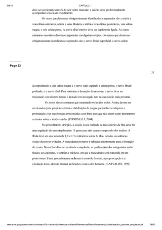 9/3/13

CAPTULO I

deve ser seccionado através do seu ventre muscular; a secção deve preferencialmente
acompanhar a fáscia de revestimento.
Os vasos que devem ser obrigatoriamente identificados e reparados são a artéria e
veias tibiais anteriores, artéria e veias fibulares e artéria e veias tibiais posteriores, veia safena
magna, e veia safena parva. A artéria tibial anterior deve ser duplamente ligada. As outras
estruturas vasculares devem ser reparadas com ligadura simples. Os nervos que devem ser
obrigatoriamente identificados e reparados são o nervo fibular superficial, o nervo safeno

Page 32
31

acompanhando a veia safena magna e o nervo sural seguindo a safena parva, o nervo fibular
profundo, e o nervo tibial. Para minimizar a formação do neuroma, o nervo deve ser
tracionado com discreta tensão e incisado em um ângulo reto na sua porção mais proximal.
Os ossos são as estruturas que sustentarão os tecidos moles. Assim, devem ser
seccionados para propiciar a forma e distribuição de cargas que melhor se adaptem a
protetização e ter suas bordas arredondadas com limas para que não atuem como instrumentos
cortantes sobre o tecido vizinho. (PEDRINELLI, 2004)
No procedimento cirúrgico, a secção óssea realizada na face anterior da tíbia deve ter
uma angulação de aproximadamente 15 graus para não causar compressão dos tecidos. A
fíbula deve ser seccionada de 1,0 a 1,5 centímetros acima da tíbia. Arestas ou saliências
ósseas devem ser evitadas. A musculatura posterior é rebatida anteriormente para a formação
do coxim. Nessa fase deve ser realizada a mioplastia, na qual os músculos antagonistas serão
fixados aos agonistas, e também a miodese, em que a musculatura será reinserida em um
ponto ósseo. Esses procedimentos melhoram o controle do coto, a propriocepção e a
circulação local, além de diminuir incômodos como a dor fantasma. (CARVALHO; 1999)

webcache.googleusercontent.com/search?q=cache:http://www.uva.br/sites/all/themes/uva/files/pdf/tratamento_fisioterapeutico_paciente_amputacao.pdf

34/61

 