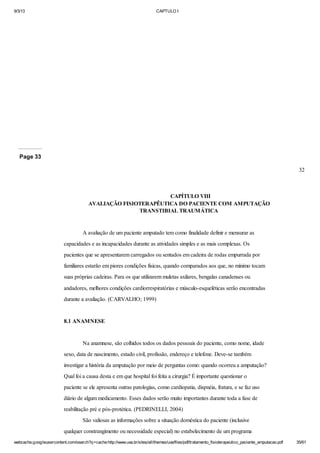 9/3/13

CAPTULO I

Page 33
32

CAPÍTULO VIII
AVALIAÇÃO FISIOTERAPÊUTICA DO PACIENTE COM AMPUTAÇÃO
TRANSTIBIAL TRAUMÁTICA

A avaliação de um paciente amputado tem como finalidade definir e mensurar as
capacidades e as incapacidades durante as atividades simples e as mais complexas. Os
pacientes que se apresentarem carregados ou sentados em cadeira de rodas empurrada por
familiares estarão em piores condições físicas, quando comparados aos que, no mínimo tocam
suas próprias cadeiras. Para os que utilizarem muletas axilares, bengalas canadenses ou
andadores, melhores condições cardiorrespiratórias e músculo-esqueléticas serão encontradas
durante a avaliação. (CARVALHO; 1999)

8.1 ANAMNESE

Na anamnese, são colhidos todos os dados pessoais do paciente, como nome, idade
sexo, data de nascimento, estado civil, profissão, endereço e telefone. Deve-se também
investigar a história da amputação por meio de perguntas como: quando ocorreu a amputação?
Qual foi a causa desta e em que hospital foi feita a cirurgia? É importante questionar o
paciente se ele apresenta outras patologias, como cardiopatia, dispnéia, fratura, e se faz uso
diário de algum medicamento. Esses dados serão muito importantes durante toda a fase de
reabilitação pré e pós-protética. (PEDRINELLI, 2004)
São valiosas as informações sobre a situação doméstica do paciente (inclusive
qualquer constrangimento ou necessidade especial) no estabelecimento de um programa
webcache.googleusercontent.com/search?q=cache:http://www.uva.br/sites/all/themes/uva/files/pdf/tratamento_fisioterapeutico_paciente_amputacao.pdf

35/61

 