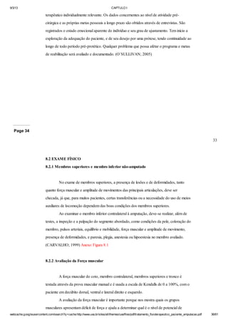 9/3/13

CAPTULO I

terapêutico individualmente relevante. Os dados concernentes ao nível de atividade précirúrgica e as próprias metas pessoais a longo prazo são obtidos através de entrevistas. São
registrados o estado emocional aparente do indivíduo e seu grau de ajustamento. Tem início a
exploração da adequação do paciente, e de seu desejo por uma prótese, tendo continuidade ao
longo de todo período pré-protético. Qualquer problema que possa afetar o programa e metas
de reabilitação será avaliado e documentado. (O`SULLIVAN; 2005)

Page 34
33

8.2 EXAME FÍSICO
8.2.1 Membros superiores e membro inferior não-amputado

No exame de membros superiores, a presença de lesões e de deformidades, tanto
quanto força muscular e amplitude de movimentos das principais articulações, deve ser
checada, já que, para muitos pacientes, certas transferências ou a necessidade do uso de meios
auxiliares de locomoção dependem das boas condições dos membros superiores.
Ao examinar o membro inferior contralateral à amputação, deve-se realizar, além de
testes, a inspeção e a palpação do segmento abordado, como condições da pele, coloração do
membro, pulsos arteriais, equilíbrio e mobilidade, força muscular e amplitude de movimento,
presença de deformidades, e paresia, plegia, anestesia ou hipoestesia no membro avaliado.
(CARVALHO; 1999) Anexo: Figura 8.1

8.2.2 Avaliação da Força muscular

A força muscular do coto, membro contralateral, membros superiores e tronco é
testada através da prova muscular manual e é usada a escala de Kendalls de 0 a 100%, com o
paciente em decúbito dorsal, ventral e lateral direito e esquerdo.
A avaliação da força muscular é importante porque nos mostra quais os grupos
musculares apresentam déficit de força e ajuda a determinar qual é o nível de potencial de
webcache.googleusercontent.com/search?q=cache:http://www.uva.br/sites/all/themes/uva/files/pdf/tratamento_fisioterapeutico_paciente_amputacao.pdf

36/61

 