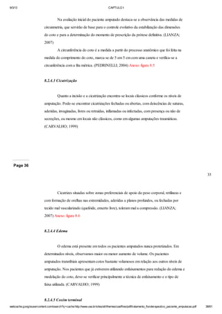 9/3/13

CAPTULO I

Na avaliação inicial do paciente amputado destaca-se a observância das medidas de
circunmetria, que servirão de base para o controle evolutivo da estabilização das dimensões
do coto e para a determinação do momento de prescrição da prótese definitiva. (LIANZA;
2007)
A circunferência do coto é a medida a partir do processo anatômico que foi feita na
medida do comprimento do coto, marca-se de 5 em 5 cm com uma caneta e verifica-se a
circunferência com a fita métrica. (PEDRINELLI; 2004) Anexo: figura 8.5

8.2.4.3 Cicatrização

Quanto a incisão e a cicatrização encontra-se locais clássicos conforme os níveis de
amputação. Pode-se encontrar cicatrizações fechadas ou abertas, com deiscências de suturas,
aderidas, invaginadas, livres ou retraídas, inflamadas ou infectadas, com presença ou não de
secreções, ou mesmo em locais não clássicos, como em algumas amputações traumáticas.
(CARVALHO; 1999)

Page 36
35

Cicatrizes situadas sobre zonas preferenciais de apoio do peso corporal, retilíneas e
com formação de orelhas nas extremidades, aderidas a planos profundos, ou fechadas por
tecido mal vascularizado (quelóide, enxerto livre), toleram mal a compressão. (LIANZA;
2007) Anexo: figura 8.6

8.2.4.4 Edema

O edema está presente em todos os pacientes amputados nunca protetizados. Em
determinados níveis, observamos maior ou menor aumento de volume. Os pacientes
amputados transtibiais apresentam cotos bastante volumosos em relação aos outros níveis de
amputação. Nos pacientes que já estiverem utilizando enfaixamentos para redução do edema e
modelação do coto, deve-se verificar principalmente a técnica de enfaixamento e o tipo de
faixa utilizada. (CARVALHO; 1999)

8.2.4.5 Coxim terminal
webcache.googleusercontent.com/search?q=cache:http://www.uva.br/sites/all/themes/uva/files/pdf/tratamento_fisioterapeutico_paciente_amputacao.pdf

38/61

 