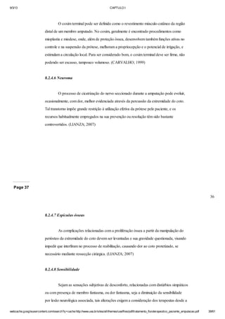 9/3/13

CAPTULO I

O coxim terminal pode ser definido como o revestimento músculo-cutâneo da região
distal de um membro amputado. No coxim, geralmente é encontrado procedimentos como
mioplastia e miodese, onde, além de proteção óssea, desenvolvem também funções ativas no
controle e na suspensão da prótese, melhoram a propriocepção e o potencial de irrigação, e
estimulam a circulação local. Para ser considerado bom, o coxim terminal deve ser firme, não
podendo ser escasso, tampouco volumoso. (CARVALHO; 1999)

8.2.4.6 Neuroma

O processo de cicatrização do nervo seccionado durante a amputação pode evoluir,
ocasionalmente, com dor, melhor evidenciada através da percussão da extremidade do coto.
Tal transtorno impõe grande restrição à utilização efetiva da prótese pelo paciente, e os
recursos habitualmente empregados na sua prevenção ou resolução têm sido bastante
controvertidos. (LIANZA; 2007)

Page 37
36

8.2.4.7 Espículas ósseas

As complicações relacionadas com a proliferação óssea a partir da manipulação do
periósteo da extremidade do coto devem ser levantadas e sua gravidade questionada, visando
impedir que interfiram no processo de reabilitação, causando dor ao coto protetizado, se
necessário mediante ressecção cirúrgica. (LIANZA; 2007)

8.2.4.8 Sensibilidade

Sejam as sensações subjetivas de desconforto, relacionadas com distúrbios simpáticos
ou com presença de membro fantasma, ou dor fantasma, seja a diminuição da sensibilidade
por lesão neurológica associada, tais alterações exigem a consideração dos terapeutas desde a
webcache.googleusercontent.com/search?q=cache:http://www.uva.br/sites/all/themes/uva/files/pdf/tratamento_fisioterapeutico_paciente_amputacao.pdf

39/61

 