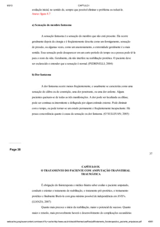 9/3/13

CAPTULO I

avaliação inicial, no sentido de, sempre que possível eliminar o problema ou reduzi-lo.
Anexo: figura 8.7

a) Sensação do membro fantasma

A sensação fantasma é a sensação do membro que não está presente. Ela ocorre
geralmente depois da cirurgia e é freqüentemente descrita como um formigamento, sensação
de pressão, ou algumas vezes, como um anestesiamento, a extremidade geralmente é a mais
sentida. Essa sensação pode desaparecer em um curto período de tempo ou a pessoa pode tê-la
para o resto da vida. Geralmente, ela não interfere na reabilitação protética. O paciente deve
ser esclarecido e entender que a sensação é normal. (PEDRINELLI; 2004)

b) Dor fantasma

A dor fantasma ocorre menos freqüentemente, e usualmente se caracteriza como uma
sensação de cãibra ou de constrição, uma dor penetrante, ou uma dor ardente. Alguns
pacientes queixam-se de todas as três manifestações. A dor pode ser localizada ou difusa;
pode ser contínua ou intermitente e deflagrada por algum estímulo externo. Pode diminuir
com o tempo, ou pode tornar-se um estado permanente e freqüentemente incapacitante. Há
pouca concordância quanto à causa da sensação ou dor fantasma. (O`SULLIVAN; 2005)

Page 38
37

CAPÍTULO IX
O TRATAMENTO DO PACIENTE COM AMPUTAÇÃO TRANSTIBIAL
TRAUMÁTICA

É obrigação do fisioterapeuta e médico fisiatra saber avaliar o paciente amputado,
conduzir e orientar o tratamento de reabilitação, o tratamento pré-protético, o treinamento
protético e finalmente liberá-lo com grau máximo possível de independência em AVD’s.
(LIANZA; 2007)
Quanto mais precoce o início da reabilitação, maior o potencial de sucesso. Quanto
maior o retardo, mais provavelmente haverá o desenvolvimento de complicações secundárias
webcache.googleusercontent.com/search?q=cache:http://www.uva.br/sites/all/themes/uva/files/pdf/tratamento_fisioterapeutico_paciente_amputacao.pdf

40/61

 