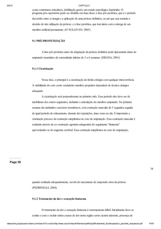 9/3/13

CAPTULO I

como contraturas articulares, debilitação geral e um estado psicológico deprimido. O
programa pós-operatório pode ser dividido em duas fases: a fase pré-protética, que é o período
decorrido entre a cirurgia e a aplicação de uma prótese definitiva, ou até que seja tomada a
decisão de não utilização da prótese, e a fase protética, que tem início com a entrega de um
membro artificial permanente. (O`SULLIVAN; 2005)

9.1 PRÉ-PROTETIZAÇÃO

A fase pré-protética antes da adaptação da prótese definitiva pode tipicamente durar no
amputado traumático de extremidade inferior de 3 a 6 semanas. (DELISA; 2001)

9.1.1 Cicatrização

Nessa fase, o principal é a cicatrização da ferida cirúrgica sem qualquer intercorrência.
A viabilidade do coto como verdadeiro membro propulsor dependerá de técnica cirúrgica
adequada.
A cicatrização será preponderante no primeiro mês. Esse período não deve ser de
imobilismo dos outros segmentos, incluindo a articulação do membro amputado. Na primeira
semana são instituídos exercícios isométricos, com contração muscular de 5 segundos seguida
de igual período de relaxamento, durante dez repetições, duas vezes ao dia. É importante a
orientação precoce da contração mioplástica no coto de amputação. Essa contração muscular é
realizada através da co-contração agonista-antagonista do seguimento “fantasma”
aproveitando-se do engrama cerebral. Essa contração mioplástica no coto de amputação,

Page 39
38

quando realizada adequadamente, servirá de mecanismo de suspensão ativa da prótese.
(PEDRINELLI; 2004)

9.1.2 Tratamento da dor e sensação fantasma

O tratamento da dor e sensação fantasma é extremamente difícil. Inicialmente deve-se
avaliar o coto e excluir outras causas de dor nesta região como cicatriz aderente, presença de
webcache.googleusercontent.com/search?q=cache:http://www.uva.br/sites/all/themes/uva/files/pdf/tratamento_fisioterapeutico_paciente_amputacao.pdf

41/61

 