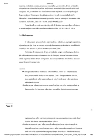 9/3/13

CAPTULO I

neuroma, insuficiência vascular, abscessos, osteomielite e, se presentes, devem ser tratados
adequadamente. O encaixe da prótese também deve ser avaliado para se certificar que está
adequado, pois, o tratamento não medicamentoso mais importante é o uso da prótese por
longos períodos. O tratamento não cirúrgico pode ser iniciado com estimulação tátil e
biofeedback. Outros métodos usados são: percussão, vibração, massagem, acupuntura, calor
superficial, microondas, ultra-som e TENS. (FERNANDES; 2007)
Analgésicos leves e não narcóticos têm sido de limitado valor para alguns indivíduos,
e nenhum analgésico narcótico específico se mostrou efetivo. (O`SULLIVAN; 2005)

9.1.3 Enfaixamento

O enfaixamento tem por objetivo a prevenção e a redução do edema pós-operatório,
adequadamente dar forma ao coto e a aceleração do processo de cicatrização, possibilitando
adaptação mais precoce da prótese definitiva. (LIANZA; 2007)
As técnicas de enfaixamento devem ser realizadas sempre com bandagens elásticas.
Os enfaixamentos devem ser realizados em oito de distal para proximal com maior pressão
distal, as paredes laterais devem ser regulares, não deve existir tecido descoberto e não deve
causar desconforto ao paciente.

Técnica
• Com o paciente sentado mantendo o coto semifletido, coloca-se a extremidade da
faixa posteriormente abaixo da linha poplítea. Com a faixa parcialmente esticada,
tome-a distalmente sobre a extremidade do coto, levando-a até a face anterior na
tuberosidade da tíbia.
• Realiza-se uma volta ao redor do coto passando a faixa por sobre sua extremidade na
face posterior. Ao final dessa volta, desça com a faixa diagonalmente sobrepondo

Page 40
39

metade da faixa sobre o primeiro enfaixamento e a outra metade sobre a região distal
do coto descoberta, com uma leve tensão elástica.
• Realiza-se novamente outra volta, cruzando a face posterior do coto e descendo na
diagonal com a faixa cruzando a face anterior sobre o outro lado descoberto. Repete-se
mais duas vezes o enfaixamento diagonal, sempre envolvendo a extremidade do coto.
webcache.googleusercontent.com/search?q=cache:http://www.uva.br/sites/all/themes/uva/files/pdf/tratamento_fisioterapeutico_paciente_amputacao.pdf

42/61

 