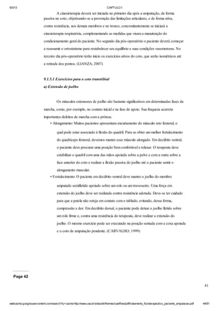 9/3/13

CAPTULO I

A cinesioterapia deverá ser iniciada no primeiro dia após a amputação, de forma
passiva no coto, objetivando-se a prevenção das limitações articulares, e de forma ativa,
contra resistência, nos demais membros e no tronco, concomitantemente se iniciará a
cinesioterapia respiratória, complementando as medidas que visam a manutenção do
condicionamento geral do paciente. No segundo dia pós-operatório o paciente deverá começar
a reassumir o ortostatismo para restabelecer seu equilíbrio e suas condições vasomotoras. No
terceiro dia pós-operatório terão início os exercícios ativos do coto, que serão isométricos até
a retirada dos pontos. (LIANZA; 2007)

9.1.5.1 Exercícios para o coto transtibial
a) Extensão de joelho

Os músculos extensores de joelho são bastante significativos em determinadas fases da
marcha, como, por exemplo, no contato inicial e na fase de apoio. Sua fraqueza acarreta
importantes defeitos de marcha com a prótese.
• Alongamento: Muitos pacientes apresentam encurtamento do músculo reto femoral, o
qual pode estar associado à flexão do quadril. Para se obter um melhor fortalecimento
do quadríceps femoral, devemos manter esse músculo alongado. Em decúbito ventral,
o paciente deve procurar uma posição bem confortável e relaxar. O terapeuta deve
estabilizar o quadril com uma das mãos apoiada sobre a pelve e com a outra sobre a
face anterior do coto e realizar a flexão passiva do joelho até o paciente sentir o
alongamento muscular.
• Fortalecimento: O paciente em decúbito ventral deve manter o joelho do membro
amputado semifletido apoiado sobre um rolo ou um travesseiro. Uma força em
extensão do joelho deve ser realizada contra resistência adotada. Deve-se ter cuidado
para que a patela não esteja em contato com o tablado, evitando, dessa forma,
compressão e dor. Em decúbito dorsal, o paciente pode deixar o joelho fletido sobre
um rolo firme e, contra uma resistência do terapeuta, deve realizar a extensão do
joelho. O mesmo exercício pode ser executado na posição sentada com a coxa apoiada
e o coto de amputação pendente. (CARVALHO; 1999)

Page 42
41

webcache.googleusercontent.com/search?q=cache:http://www.uva.br/sites/all/themes/uva/files/pdf/tratamento_fisioterapeutico_paciente_amputacao.pdf

44/61

 