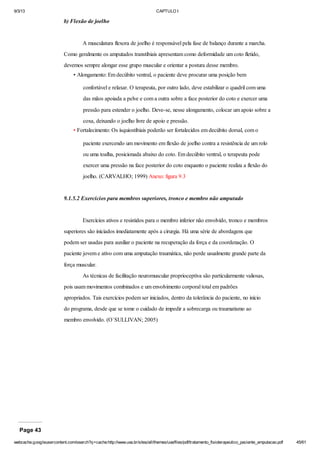 9/3/13

CAPTULO I

b) Flexão de joelho

A musculatura flexora de joelho é responsável pela fase de balanço durante a marcha.
Como geralmente os amputados transtibiais apresentam como deformidade um coto fletido,
devemos sempre alongar esse grupo muscular e orientar a postura desse membro.
• Alongamento: Em decúbito ventral, o paciente deve procurar uma posição bem
confortável e relaxar. O terapeuta, por outro lado, deve estabilizar o quadril com uma
das mãos apoiada a pelve e com a outra sobre a face posterior do coto e exercer uma
pressão para estender o joelho. Deve-se, nesse alongamento, colocar um apoio sobre a
coxa, deixando o joelho livre de apoio e pressão.
• Fortalecimento: Os ísquiostibiais poderão ser fortalecidos em decúbito dorsal, com o
paciente exercendo um movimento em flexão de joelho contra a resistência de um rolo
ou uma toalha, posicionada abaixo do coto. Em decúbito ventral, o terapeuta pode
exercer uma pressão na face posterior do coto enquanto o paciente realiza a flexão do
joelho. (CARVALHO; 1999) Anexo: figura 9.3

9.1.5.2 Exercícios para membros superiores, tronco e membro não amputado

Exercícios ativos e resistidos para o membro inferior não envolvido, tronco e membros
superiores são iniciados imediatamente após a cirurgia. Há uma série de abordagens que
podem ser usadas para auxiliar o paciente na recuperação da força e da coordenação. O
paciente jovem e ativo com uma amputação traumática, não perde usualmente grande parte da
força muscular.
As técnicas de facilitação neuromuscular proprioceptiva são particularmente valiosas,
pois usam movimentos combinados e um envolvimento corporal total em padrões
apropriados. Tais exercícios podem ser iniciados, dentro da tolerância do paciente, no início
do programa, desde que se tome o cuidado de impedir a sobrecarga ou traumatismo ao
membro envolvido. (O`SULLIVAN; 2005)

Page 43
webcache.googleusercontent.com/search?q=cache:http://www.uva.br/sites/all/themes/uva/files/pdf/tratamento_fisioterapeutico_paciente_amputacao.pdf

45/61

 