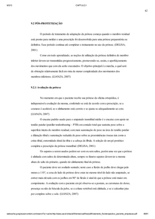 9/3/13

CAPTULO I

42

9.2 PÓS-PROTETIZAÇÃO

O período de tratamento de adaptação da prótese começa quando o membro residual
está pronto para moldar e uma prescrição foi desenvolvida para uma prótese preparatória ou
definitiva. Esse período continua até completar o treinamento no uso da prótese. (DELISA;
2001)
Como em todo aprendizado, as noções de utilização da prótese definitiva de membro
inferior devem ser transmitidas progressivamente, promovendo-se, assim, o aperfeiçoamento
dos movimentos que com ela serão executados. O objetivo principal é a marcha, a qual será
de obtenção relativamente fácil em vista da menor complexidade dos movimentos dos
membros inferiores. (LIANZA; 2007)

9.2.1 Avaliação da prótese

No momento em que o paciente recebe sua prótese da oficina ortopédica, é
indispensável a avaliação da mesma, conferindo se está de acordo com a prescrição, se a
cosmese é aceitável, se o alinhamento está correto e se ajusta-se adequadamente ao coto.
(LIANZA; 2007)
O encaixe padrão usado para o amputado transtibial médio é o encaixe com apoio no
tendão patelar (patellar tendonbearing – PTB) em contado total que sustenta peso sobre a
superfície inteira do membro residual, com mais sustentação de peso na área do tendão patelar
e dilatação tibial e sustentação reduzida de peso sobre as proeminências ósseas tais como a
crista tibial, extremidade distal da tíbia e a cabeça da fíbula. A seleção de um pé protético
completa a prescrição da prótese transtibial. (DELISA; 2001)
Os sapatos a serem usados podem ser com ou sem saltos, porém uma vez que a prótese
é alinhada com saltos de determinada altura, sempre os futuros sapatos devem ter a mesma
altura de salto do primeiro, quando do alinhamento final da prótese.
O paciente deve ser avaliado sentado; neste caso a flexão de joelho deve chegar pelo
menos a 110°, a coxa do lado da prótese deve estar no mesmo nível do lado não amputado, se
estiver mais elevada com os joelhos em 90° de flexão é sinal de que a prótese está maior em
comprimento. A avaliação com o paciente em pé observa-se a postura, as curvaturas do dorso,
presença ou não de báscula da pelve, se a coluna vertebral está alinhada, e se o calcanhar pisa
por completo sobre o solo. (LIANZA; 2007)

webcache.googleusercontent.com/search?q=cache:http://www.uva.br/sites/all/themes/uva/files/pdf/tratamento_fisioterapeutico_paciente_amputacao.pdf

46/61

 
