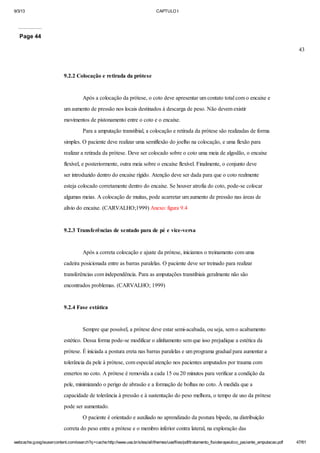 9/3/13

CAPTULO I

Page 44
43

9.2.2 Colocação e retirada da prótese

Após a colocação da prótese, o coto deve apresentar um contato total com o encaixe e
um aumento de pressão nos locais destinados à descarga de peso. Não devem existir
movimentos de pistonamento entre o coto e o encaixe.
Para a amputação transtibial, a colocação e retirada da prótese são realizadas de forma
simples. O paciente deve realizar uma semiflexão do joelho na colocação, e uma flexão para
realizar a retirada da prótese. Deve ser colocado sobre o coto uma meia de algodão, o encaixe
flexível, e posteriormente, outra meia sobre o encaixe flexível. Finalmente, o conjunto deve
ser introduzido dentro do encaixe rígido. Atenção deve ser dada para que o coto realmente
esteja colocado corretamente dentro do encaixe. Se houver atrofia do coto, pode-se colocar
algumas meias. A colocação de muitas, pode acarretar um aumento de pressão nas áreas de
alívio do encaixe. (CARVALHO;1999) Anexo: figura 9.4

9.2.3 Transferências de sentado para de pé e vice-versa

Após a correta colocação e ajuste da prótese, iniciamos o treinamento com uma
cadeira posicionada entre as barras paralelas. O paciente deve ser treinado para realizar
transferências com independência. Para as amputações transtibiais geralmente não são
encontrados problemas. (CARVALHO; 1999)

9.2.4 Fase estática

Sempre que possível, a prótese deve estar semi-acabada, ou seja, sem o acabamento
estético. Dessa forma pode-se modificar o alinhamento sem que isso prejudique a estética da
prótese. É iniciada a postura ereta nas barras paralelas e um programa gradual para aumentar a
tolerância da pele à prótese, com especial atenção nos pacientes amputados por trauma com
enxertos no coto. A prótese é removida a cada 15 ou 20 minutos para verificar a condição da
pele, minimizando o perigo de abrasão e a formação de bolhas no coto. À medida que a
capacidade de tolerância à pressão e à sustentação do peso melhora, o tempo de uso da prótese
pode ser aumentado.
O paciente é orientado e auxiliado no aprendizado da postura bípede, na distribuição
correta do peso entre a prótese e o membro inferior contra lateral, na exploração das
webcache.googleusercontent.com/search?q=cache:http://www.uva.br/sites/all/themes/uva/files/pdf/tratamento_fisioterapeutico_paciente_amputacao.pdf

47/61

 