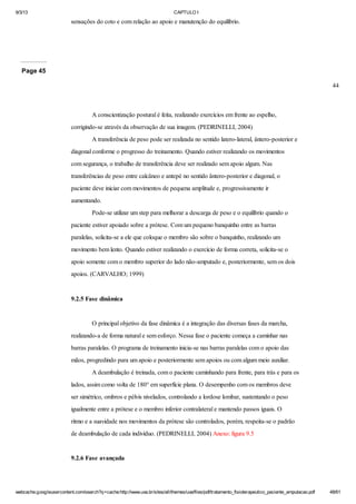 9/3/13

CAPTULO I

sensações do coto e com relação ao apoio e manutenção do equilíbrio.

Page 45
44

A conscientização postural é feita, realizando exercícios em frente ao espelho,
corrigindo-se através da observação de sua imagem. (PEDRINELLI, 2004)
A transferência de peso pode ser realizada no sentido latero-lateral, ântero-posterior e
diagonal conforme o progresso do treinamento. Quando estiver realizando os movimentos
com segurança, o trabalho de transferência deve ser realizado sem apoio algum. Nas
transferências de peso entre calcâneo e antepé no sentido ântero-posterior e diagonal, o
paciente deve iniciar com movimentos de pequena amplitude e, progressivamente ir
aumentando.
Pode-se utilizar um step para melhorar a descarga de peso e o equilíbrio quando o
paciente estiver apoiado sobre a prótese. Com um pequeno banquinho entre as barras
paralelas, solicita-se a ele que coloque o membro são sobre o banquinho, realizando um
movimento bem lento. Quando estiver realizando o exercício de forma correta, solicita-se o
apoio somente com o membro superior do lado não-amputado e, posteriormente, sem os dois
apoios. (CARVALHO; 1999)

9.2.5 Fase dinâmica

O principal objetivo da fase dinâmica é a integração das diversas fases da marcha,
realizando-a de forma natural e sem esforço. Nessa fase o paciente começa a caminhar nas
barras paralelas. O programa de treinamento inicia-se nas barras paralelas com o apoio das
mãos, progredindo para um apoio e posteriormente sem apoios ou com algum meio auxiliar.
A deambulação é treinada, com o paciente caminhando para frente, para trás e para os
lados, assim como volta de 180° em superfície plana. O desempenho com os membros deve
ser simétrico, ombros e pélvis nivelados, controlando a lordose lombar, sustentando o peso
igualmente entre a prótese e o membro inferior contralateral e mantendo passos iguais. O
ritmo e a suavidade nos movimentos da prótese são controlados, porém, respeita-se o padrão
de deambulação de cada indivíduo. (PEDRINELLI, 2004) Anexo: figura 9.5

9.2.6 Fase avançada

webcache.googleusercontent.com/search?q=cache:http://www.uva.br/sites/all/themes/uva/files/pdf/tratamento_fisioterapeutico_paciente_amputacao.pdf

48/61

 