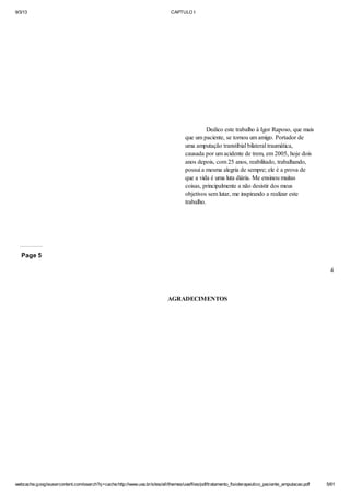 9/3/13

CAPTULO I

Dedico este trabalho à Igor Raposo, que mais
que um paciente, se tornou um amigo. Portador de
uma amputação transtibial bilateral traumática,
causada por um acidente de trem, em 2005, hoje dois
anos depois, com 25 anos, reabilitado, trabalhando,
possui a mesma alegria de sempre; ele é a prova de
que a vida é uma luta diária. Me ensinou muitas
coisas, principalmente a não desistir dos meus
objetivos sem lutar, me inspirando a realizar este
trabalho.

Page 5
4

AGRADECIMENTOS

webcache.googleusercontent.com/search?q=cache:http://www.uva.br/sites/all/themes/uva/files/pdf/tratamento_fisioterapeutico_paciente_amputacao.pdf

5/61

 