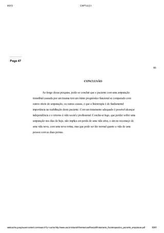 9/3/13

CAPTULO I

Page 47
46

CONCLUSÃO

Ao longo dessa pesquisa, pode-se concluir que o paciente com uma amputação
transtibial causada por um trauma tem um ótimo prognóstico funcional se comparado com
outros níveis de amputação, ou outras causas, e que a fisioterapia é de fundamental
importância na reabilitação deste paciente. Com um tratamento adequado é possível alcançar
independência e o retorno à vida social e profissional. Conclui-se logo, que perder sofrer uma
amputação nos dias de hoje, não implica em perda de uma vida ativa, e sim no recomeço de
uma vida nova, com uma nova rotina, mas que pode ser tão normal quanto a vida de uma
pessoa com as duas pernas.

webcache.googleusercontent.com/search?q=cache:http://www.uva.br/sites/all/themes/uva/files/pdf/tratamento_fisioterapeutico_paciente_amputacao.pdf

50/61

 