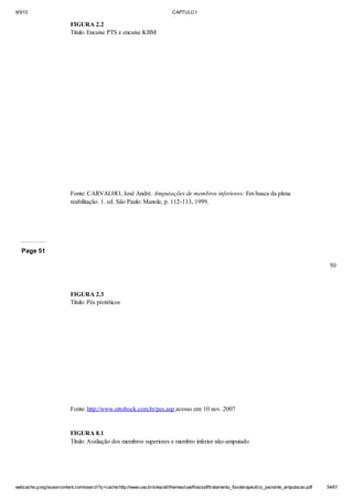 9/3/13

CAPTULO I

FIGURA 2.2
Titulo: Encaixe PTS e encaixe KBM

Fonte: CARVALHO, José André. Amputações de membros inferiores: Em busca da plena
reabilitação. 1. ed. São Paulo: Manole, p. 112-113, 1999.

Page 51
50

FIGURA 2.3
Título: Pés protéticos

Fonte: http://www.ottobock.com.br/pes.asp acesso em: 10 nov. 2007

FIGURA 8.1
Título: Avaliação dos membros superiores e membro inferior não-amputado

webcache.googleusercontent.com/search?q=cache:http://www.uva.br/sites/all/themes/uva/files/pdf/tratamento_fisioterapeutico_paciente_amputacao.pdf

54/61

 