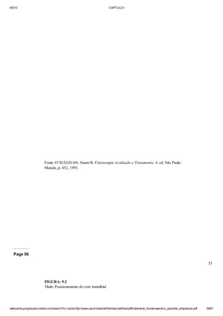 9/3/13

CAPTULO I

Fonte: O’SULLIVAN, Susan B. Fisioterapia Avaliação e Tratamento. 4. ed. São Paulo:
Manole, p. 452, 1993.

Page 56
55

FIGURA: 9.2
Título: Posicionamento do coto transtibial

webcache.googleusercontent.com/search?q=cache:http://www.uva.br/sites/all/themes/uva/files/pdf/tratamento_fisioterapeutico_paciente_amputacao.pdf

59/61

 