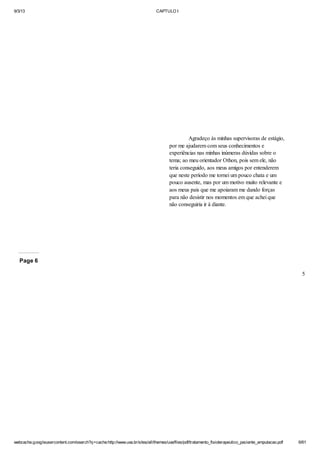 9/3/13

CAPTULO I

Agradeço às minhas supervisoras de estágio,
por me ajudarem com seus conhecimentos e
experiências nas minhas inúmeras dúvidas sobre o
tema; ao meu orientador Othon, pois sem ele, não
teria conseguido, aos meus amigos por entenderem
que neste período me tornei um pouco chata e um
pouco ausente, mas por um motivo muito relevante e
aos meus pais que me apoiaram me dando forças
para não desistir nos momentos em que achei que
não conseguiria ir à diante.

Page 6
5

webcache.googleusercontent.com/search?q=cache:http://www.uva.br/sites/all/themes/uva/files/pdf/tratamento_fisioterapeutico_paciente_amputacao.pdf

6/61

 