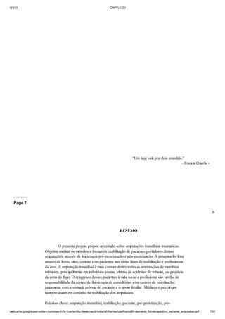 9/3/13

CAPTULO I

“Um hoje vale por dois amanhãs.”
- Francis Quarlis -

Page 7
6

RESUMO

O presente projeto propõe um estudo sobre amputações transtibiais traumáticas.
Objetiva analisar os métodos e formas de reabilitação de pacientes portadores dessas
amputações, através da fisioterapia pré-protetização e pós-protetização. A pesquisa foi feita
através de livros, sites, contato com pacientes nas várias fases de reabilitação e profissionais
da área. A amputação transtibial é mais comum dentre todas as amputações de membros
inferiores, principalmente em indivíduos jovens, vitimas de acidentes de trânsito, ou projéteis
de arma de fogo. O reingresso desses pacientes à vida social e profissional são tarefas de
responsabilidade da equipe de fisioterapia de consultórios e/ou centros de reabilitação,
juntamente com a vontade própria do paciente e o apoio familiar. Médicos e psicólogos
também atuam em conjunto na reabilitação dos amputados.
Palavras-chave: amputação transtibial, reabilitação, paciente, pré-protetização, póswebcache.googleusercontent.com/search?q=cache:http://www.uva.br/sites/all/themes/uva/files/pdf/tratamento_fisioterapeutico_paciente_amputacao.pdf

7/61

 