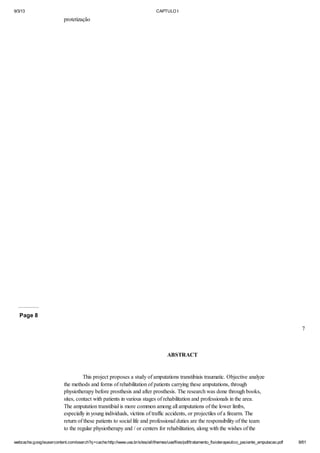 9/3/13

CAPTULO I

protetização

Page 8
7

ABSTRACT

This project proposes a study of amputations transtibiais traumatic. Objective analyze
the methods and forms of rehabilitation of patients carrying these amputations, through
physiotherapy before prosthesis and after prosthesis. The research was done through books,
sites, contact with patients in various stages of rehabilitation and professionals in the area.
The amputation transtibial is more common among all amputations of the lower limbs,
especially in young individuals, victims of traffic accidents, or projectiles of a firearm. The
return of these patients to social life and professional duties are the responsibility of the team
to the regular physiotherapy and / or centers for rehabilitation, along with the wishes of the
webcache.googleusercontent.com/search?q=cache:http://www.uva.br/sites/all/themes/uva/files/pdf/tratamento_fisioterapeutico_paciente_amputacao.pdf

8/61

 