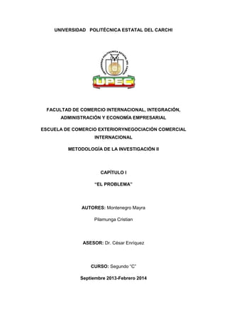 UNIVERSIDAD POLITÉCNICA ESTATAL DEL CARCHI

FACULTAD DE COMERCIO INTERNACIONAL, INTEGRACIÓN,
ADMINISTRACIÓN Y ECONOMÍA EMPRESARIAL
ESCUELA DE COMERCIO EXTERIORYNEGOCIACIÓN COMERCIAL
INTERNACIONAL
METODOLOGÍA DE LA INVESTIGACIÓN II

CAPÍTULO I
“EL PROBLEMA”

AUTORES: Montenegro Mayra
Pilamunga Cristian

ASESOR: Dr. César Enríquez

CURSO: Segundo “C”
Septiembre 2013-Febrero 2014

 