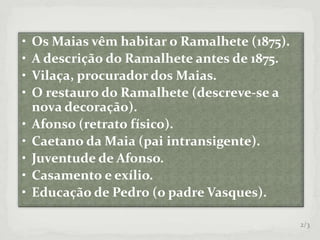 • Os Maias vêm habitar o Ramalhete (1875).
• A descrição do Ramalhete antes de 1875.
• Vilaça, procurador dos Maias.
• O restauro do Ramalhete (descreve-se a
nova decoração).
• Afonso (retrato físico).
• Caetano da Maia (pai intransigente).
• Juventude de Afonso.
• Casamento e exílio.
• Educação de Pedro (o padre Vasques).
2/3
 