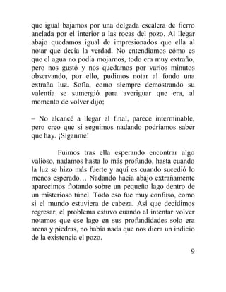 9
que igual bajamos por una delgada escalera de fierro
anclada por el interior a las rocas del pozo. Al llegar
abajo quedamos igual de impresionados que ella al
notar que decía la verdad. No entendíamos cómo es
que el agua no podía mojarnos, todo era muy extraño,
pero nos gustó y nos quedamos por varios minutos
observando, por ello, pudimos notar al fondo una
extraña luz. Sofía, como siempre demostrando su
valentía se sumergió para averiguar que era, al
momento de volver dijo;
– No alcancé a llegar al final, parece interminable,
pero creo que si seguimos nadando podríamos saber
que hay. ¡Síganme!
Fuimos tras ella esperando encontrar algo
valioso, nadamos hasta lo más profundo, hasta cuando
la luz se hizo más fuerte y aquí es cuando sucedió lo
menos esperado… Nadando hacia abajo extrañamente
aparecimos flotando sobre un pequeño lago dentro de
un misterioso túnel. Todo eso fue muy confuso, como
si el mundo estuviera de cabeza. Así que decidimos
regresar, el problema estuvo cuando al intentar volver
notamos que ese lago en sus profundidades solo era
arena y piedras, no había nada que nos diera un indicio
de la existencia el pozo.
 