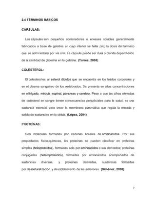 7
2.4 TÉRMINOS BÁSICOS
CÁPSULAS:
Las cápsulas son pequeños contenedores o envases solubles generalmente
fabricados a base de gelatina en cuyo interior se halla (sic) la dosis del fármaco
que se administrará por vía oral. La cápsula puede ser dura o blanda dependiendo
de la cantidad de glicerina en la gelatina. (Torres, 2008)
COLESTEROL:
El colesterol es un esterol (lípido) que se encuentra en los tejidos corporales y
en el plasma sanguíneo de los vertebrados. Se presenta en altas concentraciones
en el hígado, médula espinal, páncreas y cerebro. Pese a que las cifras elevadas
de colesterol en sangre tienen consecuencias perjudiciales para la salud, es una
sustancia esencial para crear la membrana plasmática que regula la entrada y
salida de sustancias en la célula. (López, 2004)
PROTEÍNAS:
Son moléculas formadas por cadenas lineales de aminoácidos. Por sus
propiedades físico-químicas, las proteínas se pueden clasificar en proteínas
simples (holoproteidos), formadas solo por aminoácidos o sus derivados; proteínas
conjugadas (heteroproteidos), formadas por aminoácidos acompañados de
sustancias diversas, y proteínas derivadas, sustancias formadas
por desnaturalización y desdoblamiento de las anteriores. (Giménez, 2000)
 