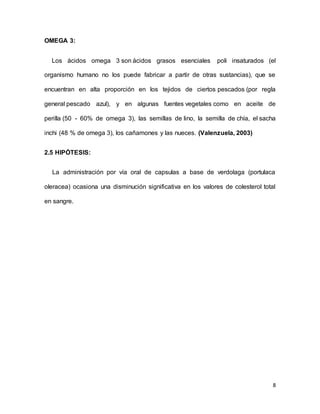 8
OMEGA 3:
Los ácidos omega 3 son ácidos grasos esenciales poli insaturados (el
organismo humano no los puede fabricar a partir de otras sustancias), que se
encuentran en alta proporción en los tejidos de ciertos pescados (por regla
general pescado azul), y en algunas fuentes vegetales como en aceite de
perilla (50 - 60% de omega 3), las semillas de lino, la semilla de chía, el sacha
inchi (48 % de omega 3), los cañamones y las nueces. (Valenzuela, 2003)
2.5 HIPÓTESIS:
La administración por vía oral de capsulas a base de verdolaga (portulaca
oleracea) ocasiona una disminución significativa en los valores de colesterol total
en sangre.
 