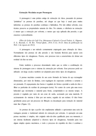 Extracção Mecânica ou por Prensagem
A prensagem é uma prática antiga de extracção de óleos, passando de prensas
“primitivas” às prensas de parafuso, até chegar ao que hoje é usual para muitas
indústrias: as prensas de parafuso contínuas e hidráulicas. Por não utilizar solvente, essa
técnica preserva as propriedades naturais do óleo. No entanto, a eficiência na extracção
é menor que a extracção por solvente, a menos que seja aplicada alta pressão, o que
encarece o procedimento.
(Óleo de Grãos de Café Cru: Diterpenos Cafestol e Caveol Tsukui, A.; Oigman,
S. S.; Rezende, C. M. Rev. Virtual Quim., 2014, 6 (1), 16-33. Data de publicação na
Web: 3 de Agosto de 2013)
A prensagem e um método comummente empregado para obtenção de óleos.
Normalmente são prensas de alta pressão e são bastante flexíveis para operar com
diferentes tipos de oleaginosas. Porem, este processo tem a característica de deixar um
residual de óleo na torta.
Existe também o processo denominado misto que se refere a combinação do
sistema de prensagem com o sistema de extracção por solvente. Esse processo pode ser
utilizado em larga escala e também ser adaptado para vários tipos de oleaginosas.
A prensa mecânica consiste de um cesto formado de barras de aço rectangular
distanciadas, por meio de lâminas, com regulagem de espessura conforme a semente a
ser prensada. O espaçamento das barras é regulado de forma a permitir a saída do óleo e
filtrar as partículas do resíduo de prensagem (torta). No centro do cesto gira uma rosca
helicoidal que movimenta o material para frente, comprimindo-o ao mesmo tempo. A
pressão é regulada por meio de um cone de saída, accionado por uma manivela. O
accionamento do sistema é feito por um motor, seguido de um redutor. O óleo bruto
geralmente passa por um processo de filtração ou decantação para remoção do material
mais fino (Figura 12).
As prensas do tipo expeller são amplamente utilizado e apresentam uma serie de
vantagens perante o tradicional método de extracção por solvente. A operação em uma
prensa mecânica é simples, não exigindo mão-de-obra qualificada para seu manuseio; é
um sistema facilmente adaptável a diversos tipos de oleaginosas, bastando para isso
alguns simples ajustes mecânicos, e todo o processo de expulsão do óleo é contínuo e
 